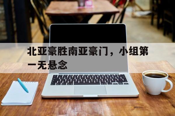 关于北亚豪胜南亚豪门，小组第一无悬念的信息